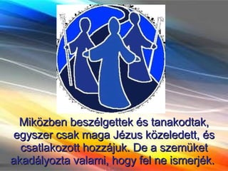 Miközben beszélgettek és tanakodtak, egyszer csak maga Jézus közeledett, és csatlakozott hozzájuk. De a szemüket akadályozta valami, hogy fel ne ismerjék.  