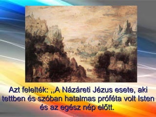 Azt felelték: ,,A Názáreti Jézus esete, aki tettben és szóban hatalmas próféta volt Isten és az egész nép előtt.  