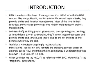 INTRODUCTION
• HRO, there is another level of management that I think of with the HRO
  vendors like, Husys, Hewitt, and Accenture. Above and beyond tasks, they
  provide end to end function management. Most of the time in their
  contracts, they are also providing some level of multi-function process
  management.
• So instead of just doing payroll gross-to-net, check printing and tax filing
  as in traditional payroll outsourcing, they’ll also manage the process and
  provide end to end service, and they’ll also do the HR and end to end
  benefits while they are at it.
• Traditional HR outsourcing simply means task and
  transactions. Today’s HR BPO vendors are providing services under an
  umbrella called HRO, and I think the HR community is understanding that
  acronym (HRO) to mean HR BPO.
• When you hear me say HRO, I’ll be referring to HR BPO. Otherwise I’ll say
  “traditional outsourcing.”
 