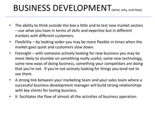 BUSINESS DEVELOPMENT                                     (what, why, and How)



• The ability to think outside the box a little and to test new market sectors
  – use what you have in terms of skills and expertise but in different
  markets with different customers.
• Flexibility – by looking wider you may be more flexible in times when the
  market goes quiet and customers slow down.
• Foresight – with someone actively looking for new business you may be
  more likely to stumble on something really useful, some new technology,
  some new ways of doing business, something your competitors are doing
  that you’re not. If you’re not actively looking for things you tend not to
  see them.
• A strong link between your marketing team and your sales team where a
  successful business development manager will build strong relationships
  with key clients for lasting business.
• It facilitates the flow of almost all the activities of business operation.
 