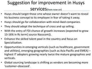 Suggestion for improvement in Husys
               services(from now on)
• Husys should target those sme whose owner doesn’t want to reveal
  his business concept to its employee in fear of taking it away.
• Husys should go for collaboration with mind-liked companies.
• They should adopt the technique of cross and up selling.
• With the entry of FDI chance of growth increases (expected to grow
  13-16% in Rs term{ source Nasscom}).
• Enhance the skilled talent pool in the country and focus on
  Specialization.
• Opportunities in emerging verticals (such as healthcare, government
  and utilities), emerging geographies (such as Asia Pacific and EMEA) –
  highest IT adopters growing nearly twice the mature geographies and
  verticals.
• Global sourcing landscape is shifting as vendors are becoming more
  ‘customer-obsessed’.
 