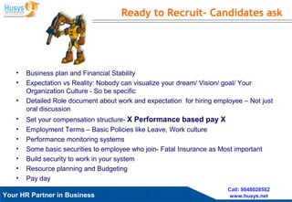 Husys Consulting Pvt Ltd, © copyrights ReservedYour HR Partner in Business
Call: 9848028582
www.husys.net
• Business plan and Financial Stability
• Expectation vs Reality: Nobody can visualize your dream/ Vision/ goal/ Your
Organization Culture - So be specific
• Detailed Role document about work and expectation for hiring employee – Not just
oral discussion
• Set your compensation structure- X Performance based pay X
• Employment Terms – Basic Policies like Leave, Work culture
• Performance monitoring systems
• Some basic securities to employee who join- Fatal Insurance as Most important
• Build security to work in your system
• Resource planning and Budgeting
• Pay day
Ready to Recruit- Candidates ask
 