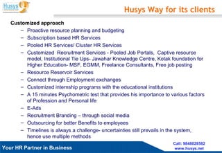 Husys Consulting Pvt Ltd, © copyrights ReservedYour HR Partner in Business
Call: 9848028582
www.husys.net
Customized approach
– Proactive resource planning and budgeting
– Subscription based HR Services
– Pooled HR Services/ Cluster HR Services
– Customized Recruitment Services - Pooled Job Portals, Captive resource
model, Institutional Tie Ups- Jawahar Knowledge Centre, Kotak foundation for
Higher Education- MSF, EGMM, Freelance Consultants, Free job posting
– Resource Reservoir Services
– Connect through Employment exchanges
– Customized internship programs with the educational institutions
– A 15 minutes Psychometric test that provides his importance to various factors
of Profession and Personal life
– E-Ads
– Recruitment Branding – through social media
– Outsourcing for better Benefits to employees
– Timelines is always a challenge- uncertainties still prevails in the system,
hence use multiple methods
Husys Way for its clients
 
