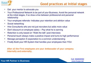 Husys Consulting Pvt Ltd, © copyrights ReservedYour HR Partner in Business
Call: 9848028582
www.husys.net
• Get your mentor to advocate you
• Your Professional Network to be part of your Business, Avoid the personal network
at the initial stages, if so draw a line between professional and personal
relationship
• Your employee referrals- Indicates your retention and attrition value
• Social networking
• Hire Consultants who are not just recruiters but adds more value
• Don’t discount on employee salary – Pay what he is earning
• Retention is only based on “Walk the talk” post interviews
• Personal touch always make a positive impact and turns to high performance
• Manage perception X expectation to a common understanding
• Finally Build your HR System that handles your employees than YOU
Good practices at Initial stages
After all the First employees are your Ambassador of your company
internally and externally.
 