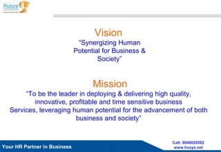 Husys Consulting Pvt Ltd, © copyrights ReservedYour HR Partner in Business
Call: 9848028582
www.husys.net
Vision
“Synergizing Human
Potential for Business &
Society”
Mission
“To be the leader in deploying & delivering high quality,
innovative, profitable and time sensitive business
Services, leveraging human potential for the advancement of both
business and society”
 