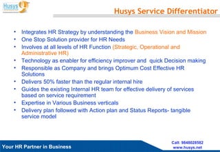Husys Consulting Pvt Ltd, © copyrights ReservedYour HR Partner in Business
Call: 9848028582
www.husys.net
Husys Service Differentiator
• Integrates HR Strategy by understanding the Business Vision and Mission
• One Stop Solution provider for HR Needs
• Involves at all levels of HR Function (Strategic, Operational and
Administrative HR)
• Technology as enabler for efficiency improver and quick Decision making
• Responsible as Company and brings Optimum Cost Effective HR
Solutions
• Delivers 50% faster than the regular internal hire
• Guides the existing Internal HR team for effective delivery of services
based on service requirement
• Expertise in Various Business verticals
• Delivery plan followed with Action plan and Status Reports- tangible
service model
 