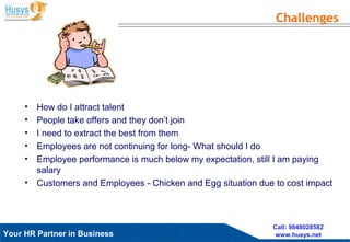 Husys Consulting Pvt Ltd, © copyrights ReservedYour HR Partner in Business
Call: 9848028582
www.husys.net
• How do I attract talent
• People take offers and they don’t join
• I need to extract the best from them
• Employees are not continuing for long- What should I do
• Employee performance is much below my expectation, still I am paying
salary
• Customers and Employees - Chicken and Egg situation due to cost impact
Challenges
 