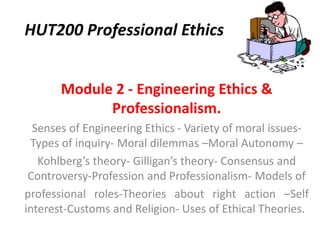 HUT200 Professional Ethics
Module 2 - Engineering Ethics &
Professionalism.
Senses of Engineering Ethics - Variety of moral issues-
Types of inquiry- Moral dilemmas –Moral Autonomy –
Kohlberg’s theory- Gilligan’s theory- Consensus and
Controversy-Profession and Professionalism- Models of
professional roles-Theories about right action –Self
interest-Customs and Religion- Uses of Ethical Theories.
 