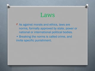 Laws
O As against morals and ethics, laws are
norms, formally approved by state, power or
national or international political bodies.
• Breaking the norms is called crime, and
invite specific punishment.
 