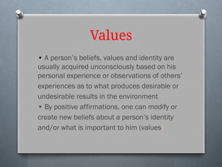 Values
• A person’s beliefs, values and identity are
usually acquired unconsciously based on his
personal experience or observations of others’
experiences as to what produces desirable or
undesirable results in the environment
• By positive affirmations, one can modify or
create new beliefs about a person’s identity
and/or what is important to him (values)
 