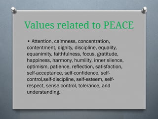 Values related to PEACE
• Attention, calmness, concentration,
contentment, dignity, discipline, equality,
equanimity, faithfulness, focus, gratitude,
happiness, harmony, humility, inner silence,
optimism, patience, reflection, satisfaction,
self-acceptance, self-confidence, self-
control,self-discipline, self-esteem, self-
respect, sense control, tolerance, and
understanding.
 
