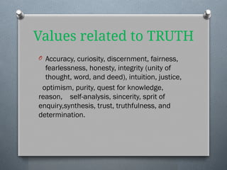 Values related to TRUTH
O Accuracy, curiosity, discernment, fairness,
fearlessness, honesty, integrity (unity of
thought, word, and deed), intuition, justice,
optimism, purity, quest for knowledge,
reason, self-analysis, sincerity, sprit of
enquiry,synthesis, trust, truthfulness, and
determination.
 