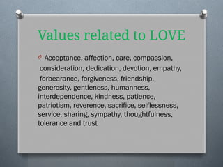 Values related to LOVE
O Acceptance, affection, care, compassion,
consideration, dedication, devotion, empathy,
forbearance, forgiveness, friendship,
generosity, gentleness, humanness,
interdependence, kindness, patience,
patriotism, reverence, sacrifice, selflessness,
service, sharing, sympathy, thoughtfulness,
tolerance and trust
 