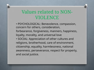 Values related to NON-
VIOLENCE
• PSYCHOLOGICAL: Benevolence, compassion,
concern for others, consideration,
forbearance, forgiveness, manners, happiness,
loyalty, morality, and universal love
• SOCIAL: Appreciation of other cultures and
religions, brotherhood, care of environment,
citizenship, equality, harmlessness, national
awareness, perseverance, respect for property,
and social justice.
 