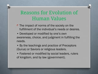 Reasons for Evolution of
Human Values
O The impact of norms of the society on the
fulfillment of the individual’s needs or desires.
• Developed or modified by one’s own
awareness, choice, and judgment in fulfilling the
needs.
• By the teachings and practice of Preceptors
(Gurus) or Saviors or religious leaders.
• Fostered or modified by social leaders, rulers
of kingdom, and by law (government).
 