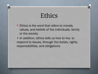 Ethics
O Ethics is the word that refers to morals,
values, and beliefs of the individuals, family
or the society
• In addition, ethics tells us how to live, to
respond to issues, through the duties, rights,
responsibilities, and obligations
 