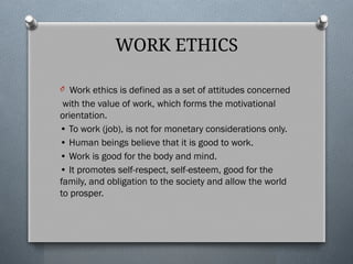 WORK ETHICS
O Work ethics is defined as a set of attitudes concerned
with the value of work, which forms the motivational
orientation.
• To work (job), is not for monetary considerations only.
• Human beings believe that it is good to work.
• Work is good for the body and mind.
• It promotes self-respect, self-esteem, good for the
family, and obligation to the society and allow the world
to prosper.
 