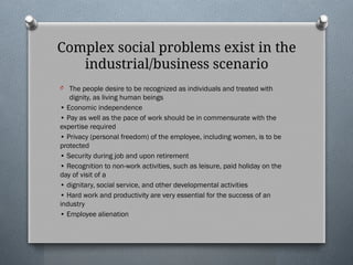 Complex social problems exist in the
industrial/business scenario
O The people desire to be recognized as individuals and treated with
dignity, as living human beings
• Economic independence
• Pay as well as the pace of work should be in commensurate with the
expertise required
• Privacy (personal freedom) of the employee, including women, is to be
protected
• Security during job and upon retirement
• Recognition to non-work activities, such as leisure, paid holiday on the
day of visit of a
• dignitary, social service, and other developmental activities
• Hard work and productivity are very essential for the success of an
industry
• Employee alienation
 