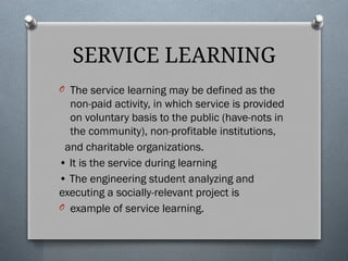SERVICE LEARNING
O The service learning may be defined as the
non-paid activity, in which service is provided
on voluntary basis to the public (have-nots in
the community), non-profitable institutions,
and charitable organizations.
• It is the service during learning
• The engineering student analyzing and
executing a socially-relevant project is
O example of service learning.
 
