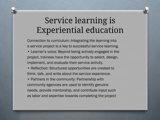 Service learning is
Experiential education
Connection to curriculum: Integrating the learning into
a service project is a key to successful service learning.
• Learner’s voice: Beyond being actively engaged in the
project, trainees have the opportunity to select, design,
implement, and evaluate their service activity.
• Reflection: Structured opportunities are created to
think, talk, and write about the service experience.
• Partners in the community: Partnership with
community agencies are used to identify genuine
needs, provide mentorship, and contribute input such
as labor and expertise towards completing the project
 