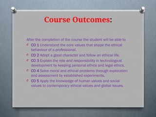 Course Outcomes:
After the completion of the course the student will be able to
O CO 1 Understand the core values that shape the ethical
behaviour of a professional.
O CO 2 Adopt a good character and follow an ethical life.
O CO 3 Explain the role and responsibility in technological
development by keeping personal ethics and legal ethics.
O CO 4 Solve moral and ethical problems through exploration
and assessment by established experiments.
O CO 5 Apply the knowledge of human values and social
values to contemporary ethical values and global issues.
 