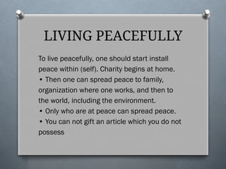 LIVING PEACEFULLY
To live peacefully, one should start install
peace within (self). Charity begins at home.
• Then one can spread peace to family,
organization where one works, and then to
the world, including the environment.
• Only who are at peace can spread peace.
• You can not gift an article which you do not
possess
 