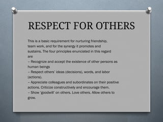 RESPECT FOR OTHERS
This is a basic requirement for nurturing friendship,
team work, and for the synergy it promotes and
sustains. The four principles enunciated in this regard
are
– Recognize and accept the existence of other persons as
human beings
– Respect others’ ideas (decisions), words, and labor
(actions).
– Appreciate colleagues and subordinates on their positive
actions. Criticize constructively and encourage them.
– Show ‘goodwill’ on others. Love others. Allow others to
grow.
 