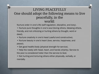 LIVING PEACEFULLY
One should adopt the following means to live
peacefully, in the
world:
Nurture order in one’s life (self-regulation, discipline, and duty).
• Nurture pure thoughts in one’s soul (loving others, blessing others,
friendly, and not criticizing or hurting others by thought, word or
deed).
• Nurture creativity in one’s head (useful and constructive).
• Nurture beauty in one’s heart (love, service, happiness, and
peace).
• Get good health/body (physical strength for service).
• Help the needy with head, heart, and hands (charity). Service to
the poor is considered holier than the service to God.
• Not hurting and torturing others either physically, verbally, or
mentally.
 