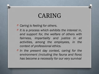 O Caring is feeling for others.
O It is a process which exhibits the interest in,
and support for, the welfare of others with
fairness, impartiality and justice in all
activities, among the employees, in the
context of professional ethics.
O In the present day context, caring for the
environment (including the fauna and flora)
has become a necessity for our very survival
CARING
 