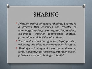 O Primarily, caring influences ‘sharing’. Sharing is
a process that describes the transfer of
knowledge (teaching, learning, and information),
experience (training), commodities (material
possession) and facilities with others.
O The transfer should be genuine, legal, positive,
voluntary, and without any expectation in return.
O Sharing is voluntary and it can not be driven by
force, but motivated successfully through ethical
principles. In short, sharing is ‘charity’
SHARING
 