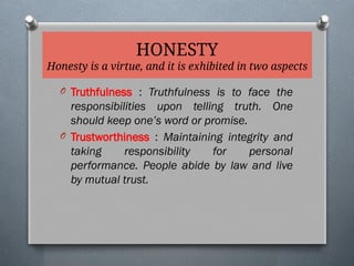 HONESTY
Honesty is a virtue, and it is exhibited in two aspects
O Truthfulness : Truthfulness is to face the
responsibilities upon telling truth. One
should keep one’s word or promise.
O Trustworthiness : Maintaining integrity and
taking responsibility for personal
performance. People abide by law and live
by mutual trust.
 