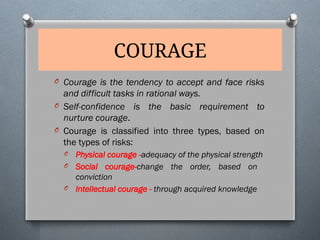 COURAGE
O Courage is the tendency to accept and face risks
and difficult tasks in rational ways.
O Self-confidence is the basic requirement to
nurture courage.
O Courage is classified into three types, based on
the types of risks:
O Physical courage -adequacy of the physical strength
O Social courage-change the order, based on
conviction
O Intellectual courage - through acquired knowledge
 
