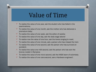 Value of Time
O To realize the value of one year, ask the student who has failed in the
examinations;.
O To realize the value of one month, ask the mother who has delivered a
premature baby;
O To realize the value of one week, ask the editor of weekly;
O To realize the value of one day, ask the daily-wage laborer
O To realize now the value of one hour, ask the lovers longing to meet;
O To realize the value of one minute, ask a person who has missed the train
O To realize the value of one second, ask the person who has survived an
accident;
O To realize the value one milli second, ask the person who has won the
bronze medal in Olympics;
O To realize the value of one micro second, ask the NASA team of scientists;
O To realize the value of one nano-second, ask a Hardware engineer!;
 