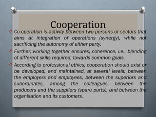 Cooperation
O Co-operation is activity between two persons or sectors that
aims at integration of operations (synergy), while not
sacrificing the autonomy of either party.
O Further, working together ensures, coherence, i.e., blending
of different skills required, towards common goals
O According to professional ethics, cooperation should exist or
be developed, and maintained, at several levels; between
the employers and employees, between the superiors and
subordinates, among the colleagues, between the
producers and the suppliers (spare parts), and between the
organisation and its customers.
 