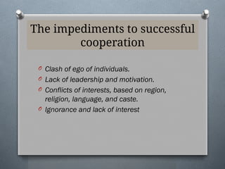 The impediments to successful
cooperation
O Clash of ego of individuals.
O Lack of leadership and motivation.
O Conflicts of interests, based on region,
religion, language, and caste.
O Ignorance and lack of interest
 