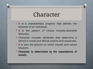 Character
O It is a characteristic property that defines the
behavior of an individual.
O It is the pattern of virtues (morally-desirable
features).
O Character includes attributes that determine a
person’s moral and ethical actions and responses.
O It is also the ground on which morals and values
blossom.
O Character is determined by the expectations of
society.
 