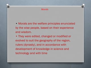 Morals
• Morals are the welfare principles enunciated
by the wise people, based on their experience
and wisdom.
• They were edited, changed or modified or
evolved to suit the geography of the region,
rulers (dynasty), and in accordance with
development of knowledge in science and
technology and with time
 