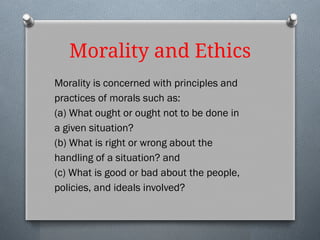 Morality and Ethics
Morality is concerned with principles and
practices of morals such as:
(a) What ought or ought not to be done in
a given situation?
(b) What is right or wrong about the
handling of a situation? and
(c) What is good or bad about the people,
policies, and ideals involved?
 