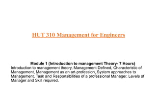 HUT 310 Management for Engineers
Module 1 (Introduction to management Theory- 7 Hours)
Introduction to management theory, Management Defined, Characteristic of
Management, Management as an art-profession, System approaches to
Management, Task and Responsibilities of a professional Manager, Levels of
Manager and Skill required.
 