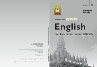 English
Students Book
For Lao Government Officials
Module 3
StudentsBook|MODULE3
Research Institute for Educational Sciences/Laos Australia Institute
Setthathirath Road, XiengnheunVillage,
Chanthaboury District,
Vientiane, Laos
Tel & Fax: +856 21 213161
www.moe.gov.la/ries/
ertneCecruoseRsegaugnaLngieroFehtybdepolevedsaweludomsihT
and the Laos Australia Institute for the Ministry of Education and Sports
English for Lao Government Officials is supported by the Australian Government
 