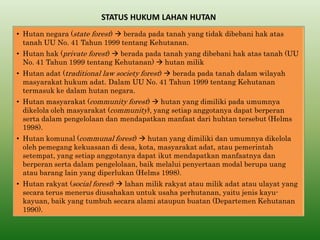 STATUS HUKUM LAHAN HUTAN 
•Hutan negara (state forest)  berada pada tanah yang tidak dibebani hak atas tanah UU No. 41 Tahun 1999 tentang Kehutanan. 
•Hutan hak (private forest)  berada pada tanah yang dibebani hak atas tanah (UU No. 41 Tahun 1999 tentang Kehutanan)  hutan milik 
•Hutan adat (traditional law society forest)  berada pada tanah dalam wilayah masyarakat hukum adat. Dalam UU No. 41 Tahun 1999 tentang Kehutanan termasuk ke dalam hutan negara. 
•Hutan masyarakat (community forest)  hutan yang dimiliki pada umumnya dikelola oleh masyarakat (community), yang setiap anggotanya dapat berperan serta dalam pengelolaan dan mendapatkan manfaat dari huhtan tersebut (Helms 1998). 
•Hutan komunal (communal forest)  hutan yang dimiliki dan umumnya dikelola oleh pemegang kekuasaan di desa, kota, masyarakat adat, atau pemerintah setempat, yang setiap anggotanya dapat ikut mendapatkan manfaatnya dan berperan serta dalam pengelolaan, baik melalui penyertaan modal berupa uang atau barang lain yang diperlukan (Helms 1998). 
•Hutan rakyat (social forest)  lahan milik rakyat atau milik adat atau ulayat yang secara terus menerus diusahakan untuk usaha perhutanan, yaitu jenis kayu- kayuan, baik yang tumbuh secara alami ataupun buatan (Departemen Kehutanan 1990).  