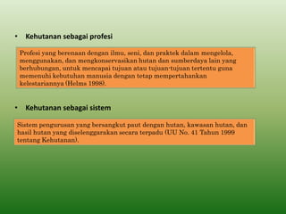 •Kehutanan sebagai sistem 
Sistem pengurusan yang bersangkut paut dengan hutan, kawasan hutan, dan hasil hutan yang diselenggarakan secara terpadu (UU No. 41 Tahun 1999 tentang Kehutanan). 
Profesi yang berenaan dengan ilmu, seni, dan praktek dalam mengelola, menggunakan, dan mengkonservasikan hutan dan sumberdaya lain yang berhubungan, untuk mencapai tujuan atau tujuan-tujuan tertentu guna memenuhi kebutuhan manusia dengan tetap mempertahankan kelestariannya (Helms 1998). 
•Kehutanan sebagai profesi  