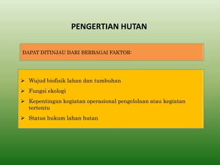 PENGERTIAN HUTAN 
DAPAT DITINJAU DARI BERBAGAI FAKTOR: 
Wujud biofisik lahan dan tumbuhan 
Fungsi ekologi 
Kepentingan kegiatan operasional pengelolaan atau kegiatan tertentu 
Status hukum lahan hutan  