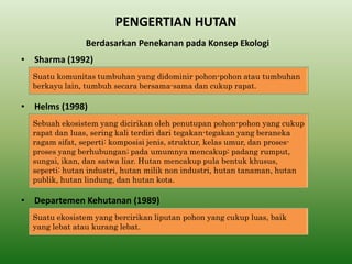 PENGERTIAN HUTAN 
•Sharma (1992) 
Suatu komunitas tumbuhan yang didominir pohon-pohon atau tumbuhan berkayu lain, tumbuh secara bersama-sama dan cukup rapat. 
•Helms (1998) 
•Departemen Kehutanan (1989) 
Berdasarkan Penekanan pada Konsep Ekologi 
Sebuah ekosistem yang dicirikan oleh penutupan pohon-pohon yang cukup rapat dan luas, sering kali terdiri dari tegakan-tegakan yang beraneka ragam sifat, seperti: komposisi jenis, struktur, kelas umur, dan proses- proses yang berhubungan; pada umumnya mencakup: padang rumput, sungai, ikan, dan satwa liar. Hutan mencakup pula bentuk khusus, seperti: hutan industri, hutan milik non industri, hutan tanaman, hutan publik, hutan lindung, dan hutan kota. 
Suatu ekosistem yang bercirikan liputan pohon yang cukup luas, baik yang lebat atau kurang lebat.  