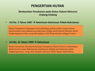 PENGERTIAN HUTAN 
•UU No. 5 Tahun 1967  Ketentuan-ketentuan Pokok Kehutanan 
•UU No. 41 Tahun 1999  Kehutanan 
Berdasarkan Penekanan pada Status Hukum Menurut Undang-Undang 
Suatu hamparan lapangan bertumbuhan pohon-pohon yang secara keseluruhan merupakan persekutuan hidup alam hayati beserta alam lingkungannya dan yang ditetapkan oleh Pemerintah sebagai hutan. 
Suatu kesatuan ekosistem berupa hamparan lahan berisi sumberdaya alam hayati yang didominasi pepohonan dalam persekutuan alam lingkungannya, yang satu dengan lainnya tidak dapat dipisahkan.  