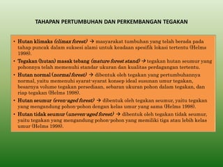 TAHAPAN PERTUMBUHAN DAN PERKEMBANGAN TEGAKAN 
•Hutan klimaks (climax forest)  masyarakat tumbuhan yang telah berada pada tahap puncak dalam suksesi alami untuk keadaan spesifik lokasi tertentu (Helms 1998). 
•Tegakan (hutan) masak tebang (mature forest stand)  tegakan hutan seumur yang pohonnya telah memenuhi standar ukuran dan kualitas perdagangan tertentu. 
•Hutan normal (normal forest)  dibentuk oleh tegakan yang pertumbuhannya normal, yaitu memenuhi syarat-syarat konsep ideal susunan umur tegakan, besarnya volume tegakan persediaan, sebaran ukuran pohon dalam tegakan, dan riap tegakan (Helms 1998). 
•Hutan seumur (even-aged forest)  dibentuk oleh tegakan seumur, yaitu tegakan yang mengandung pohon-pohon dengan kelas umur yang sama (Helms 1998). 
•Hutan tidak seumur (uneven-aged forest)  dibentuk oleh tegakan tidak seumur, yaitu tegakan yang mengandung pohon-pohon yang memiliki tiga atau lebih kelas umur (Helms 1998).  