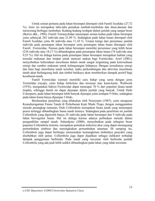 Untuk urutan pertama pada lahan berumput ditempati oleh Famili Ixodidae (27,72
%). Jenis ini merupakan laba-laba pemakan tumbuh-tumbuhan dan daun-daunan dan
menyerang berbagai tumbuhan. Kadang-kadang terdapat dalam jumlah yang sangat besar
(Borror dkk., 1996). Famili Tetranychidae menempati urutan kedua pada lahan berumput
yaitu sebanyak 282 individu atau 21,89 %. Sedangkan pada lahan hutan ditempati oleh
Famili Ixodidae yaitu 86 individu atau 11,10 %. Urutan ketiga dari persentase jumlah
individu pada penutupan lahan berumput serta penutupan lahan hutan ditempati oleh
Famili Formicidae. Namun pada lahan berumput memiliki persentase yang lebih besar
(234 individu atau 18,17 %) dibandingkan pada penutupan lahan hutan (74 individu atau
9,55 %). Hal ini diduga karena pada penutupan lahan berumput merupakan habitat yang
tersedia makanan dan tempat untuk mencari makan bagi Formicidae. Arief (2001),
menyebutkan keberadaan mesofauna dalam tanah sangat tergantung pada ketersediaan
energi dan sumber makanan untuk kelangsungan hidupnya. Dengan tersedianya energi
dan hara bagi mesofauna tanah tersebut, maka perkembangan dan aktivitas mesofauna
tanah akan berlangsung baik dan timbal baliknya akan memberikan dampak positif bagi
kesuburan tanah.
Famili Formicidae (semut) memiliki cara hidup yang sama dengan jenis
Termitidae (rayap), yaitu hidup berkoloni dan tersusun atas kasta-kasta. Wallwork
(1976), mengatakan bahwa Formicidae dapat mencapai 70 % dari populasi fauna tanah
tropika, sehingga famili ini dapat dijumpai dalam jumlah yang banyak. Untuk Ordo
Coleoptera, pada lahan berumput lebih banyak dijumpai yaitu terdapat 5 Ordo, sedangkan
pada lahan hutan hanya dijumpai 3 Ordo.
Berdasarkan penelitian yang dilakukan oleh Nooryanto (1987), yaitu mengenai
Keanekaragaman Fauna Tanah di Perkebunan Kopi Muda Tlogo, dengan menggunakan
metode perangkap sumuran, Ordo Collembola merupakan fauna tanah yang menempati
posisi tertinggi dibandingkan fauna tanah lainnya. Sedangkan pada penelitian ini jumlah
Collembola yang diperoleh hanya 28 individu pada lahan berumput dan 9 individu pada
lahan bervegetasi hutan. Hal ini diduga karena adanya perbedaan metode dalam
pengambilan sampel tanah. Suhardjono (2000), menyebutkan pada sebagian besar
populasi Collembola tertentu, merupakan pemakan mikoriza akar yang dapat merangsang
pertumbuhan simbion dan meningkatkan pertumbuhan tanaman. Di samping itu,
Collembola juga dapat berfungsi menurunkan kemungkinan timbulnya penyakit yang
disebabkan oleh jamur. Collembola juga dapat dijadikan sebagai indikator terhadap
dampak penggunaan herbisida. Pada tanah yang tercemar oleh herbisida jumlah
Collembola yang ada jauh lebih sedikit dibandingkan pada lahan yang tidak tercemar.

13
e-USU Repository ©2004 Universitas Sumatera Utara

 