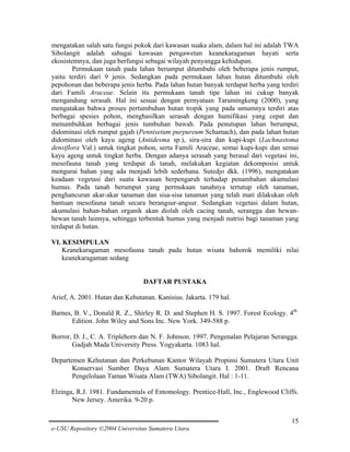 mengatakan salah satu fungsi pokok dari kawasan suaka alam, dalam hal ini adalah TWA
Sibolangit adalah sabagai kawasan pengawetan keanekaragaman hayati serta
ekosistemnya, dan juga berfungsi sebagai wilayah penyangga kehidupan.
Permukaan tanah pada lahan berumput ditumbuhi oleh beberapa jenis rumput,
yaitu terdiri dari 9 jenis. Sedangkan pada permukaan lahan hutan ditumbuhi oleh
pepohonan dan beberapa jenis herba. Pada lahan hutan banyak terdapat herba yang terdiri
dari Famili Araceae. Selain itu permukaan tanah tipe lahan ini cukup banyak
mengandung serasah. Hal ini sesuai dengan pernyataan Tarumingkeng (2000), yang
mengatakan bahwa proses pertumbuhan hutan tropik yang pada umumnya terdiri atas
berbagai spesies pohon, menghasilkan serasah dengan humifikasi yang cepat dan
menumbuhkan berbagai jenis tumbuhan bawah. Pada penutupan lahan berumput,
didominasi oleh rumput gajah (Pennisetum purpureum Schamach), dan pada lahan hutan
didominasi oleh kayu ageng (Antidesma sp.), sira-sira dan kupi-kupi (Lachnastoma
densiflora Val.) untuk tingkat pohon, serta Famili Araceae, semai kupi-kupi dan semai
kayu ageng untuk tingkat herba. Dengan adanya serasah yang berasal dari vegetasi ini,
mesofauna tanah yang terdapat di tanah, melakukan kegiatan dekomposisi untuk
mengurai bahan yang ada menjadi lebih sederhana. Sutedjo dkk. (1996), mengatakan
keadaan vegetasi dari suatu kawasan berpengaruh terhadap penambahan akumulasi
humus. Pada tanah berumput yang permukaan tanahnya tertutup oleh tanaman,
penghancuran akar-akar tanaman dan sisa-sisa tanaman yang telah mati dilakukan oleh
bantuan mesofauna tanah secara berangsur-angsur. Sedangkan vegetasi dalam hutan,
akumulasi bahan-bahan organik akan diolah oleh cacing tanah, serangga dan hewanhewan tanah lainnya, sehingga terbentuk humus yang menjadi nutrisi bagi tanaman yang
terdapat di hutan.
VI. KESIMPULAN
Keanekaragaman mesofauna tanah pada hutan wisata bahorok memiliki nilai
keanekaragaman sedang
DAFTAR PUSTAKA
Arief, A. 2001. Hutan dan Kehutanan. Kanisius. Jakarta. 179 hal.
Barnes, B. V., Donald R. Z., Shirley R. D. and Stephen H. S. 1997. Forest Ecology. 4th
Edition. John Wiley and Sons Inc. New York. 349-588 p.
Borror, D. J., C. A. Triplehorn dan N. F. Johnson. 1997. Pengenalan Pelajaran Serangga.
Gadjah Mada University Press. Yogyakarta. 1083 hal.
Departemen Kehutanan dan Perkebunan Kantor Wilayah Propinsi Sumatera Utara Unit
Konservasi Sumber Daya Alam Sumatera Utara I. 2001. Draft Rencana
Pengelolaan Taman Wisata Alam (TWA) Sibolangit. Hal : 1-11.
Elzinga, R.J. 1981. Fundamentals of Entomology. Prentice-Hall, Inc., Englewood Cliffs.
New Jersey. Amerika. 9-20 p.
15
e-USU Repository ©2004 Universitas Sumatera Utara

 