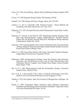 Evans, H. E. 1984. Insect Biology. Addison-Wesley Publishing Company. Kanada. 40-60
p.
Ewusie, J.Y. 1990. Pengantar Ekologi Tropika. ITB. Bandung. 369 hal.
Kimball, J. W. 1999. Biologi. Jilid Tiga. Erlangga. Jakarta. Hal : 997-999.
Ludwig J. A. and J. F. Reynolds. 1988. Statistical Ecology : Primer Methods and
Computing. John Wiley and Sons Inc. new York. 337 p.
Magurran, A. E. 1987. Ecological Diversity and Its Measurement. Croom Helm. London.
179 p.
Mercianto, Y., Yayuk R. S. dan Dedy D. 1997. Perbandingan Populasi Serangga Tanah
pada Tiga Keanekaragaman Tegakan Dipterocarpaceae. Prosiding Seminar
Biologi XIV dan Kongres Nasional Biologi XI. Perhimpunan Biologi Indonesia
Cabang Jakarta. Depok. Hal : 86-89.
Nooryanto. 1987. Keanekaragaman Fauna Tanah di Perkebunan Kopi Tlogo Kecamatan
Tuntang, Kabupaten Semarang JawaTengah. Skripsi Fakultas Biologi Universitas
Kristen Satya Wacana. Salatiga. 54 hal.
Odum, E. P. 1998. Dasar-Dasar Ekologi. Edisi ketiga. Terjemahan Tjahjono Samingan.
Gadjah Mada University Press. Yogyakarta. 697 hal.

Rahmawaty. 2000. Keanekaragaman Serangga Tanah dan Perannya pada Komunitas
Rhizophora spp. Dan Komunitas Ceriops tagal di Taman Nasional Rawa Aopa
Watumohai, Sulawesi Tenggara. Tesis Program Pasca Sarjana. Institut Pertanian
Bogor. Bogor. 73 hal.
Rao, N. S. S. 1994. Mikroorganisme Tanah dan Pertumbuhan Tanaman. Universitas
Indonesia Press. Jakarta. 353 hal.
Ross. H. H., C. A. Ross and JR. P. Ross. 1982. A Textbook of Entomology. John Wiley
and Sons. New York-Chichestes-Brisbane-Toronto-Singapore. 27-56 p.
Schaller, F. 1972. Soil Animals. Arbor The University of Michigan Press. Michigan. 144
p.
Setiadi, Y. 1989. Pemanfaatan Mikro Organisme dalam Kehutanan Departemen
Pendidikan dan Kebudayaan Direktorat Jenderal Pendidikan Tinggi Pusat Antara
Universitas Bioteknologi IPB. Bogor. 103 hal.

16
e-USU Repository ©2004 Universitas Sumatera Utara

 