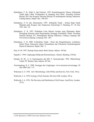 Suhardjono, Y. R., Pudji A. dan Erniwati. 1997. Keanekaragaman Takson Arthropoda
Tanah pada Lahan Terdegradasi di Jampang Jawa Barat. Prosiding Seminar
Biologi XIV dan Kongres Nasional Biologi XI perhimpunan Biologi Indonesia,
Cabang Jakarta. Depok. Hal : 290-293.
Suhardjono, Y. R. dan Adisoemarto. 1997. Arthopoda Tanah : Artinya Bagi Tanah
Makalah pada Kongres dan Simposium Entomologi V, Bandung 24 –26 Juni
1997. Hal : 10.
Suhardjono, Y. R. 1997. Perbedaan Lima Macam Larutan yang Digunakan dalam
Perangkap Sumuran pada Pengumpulan Serangga Permukaan Tanah. Prosiding
Seminar Biologi XV. Perhimpunan Biologi Indonesia, Cabang Lampung dan
Universitas Lampung. Lampung. Hal : 283.
Suhardjono, Y. R. 2000. Collembola Tanah : Peran dan Pengelolaannya. Lokakarya
Sehari Peran Taksonomi dalam Pemanfaatan dan Pelestarian Keanekaragaman
Hayati di Indonesia. Depok. Hal : 3.
Suin, N. M. 1997. Ekologi Fauna tanah. Bumi Aksara. Jakarta. 189 hal.
Supardi, I. 1994. Lingkungan Hidup dan Kelestariannya. Alumni. Bandung. 238 hal.
Sutedjo, M. M., A. G. Kartasapoetra dan RD. S. Sastroatmodjo. 1996. Mikrobiologi
Tanah. PT. Rineka Cipta. Jakarta. 447 hal.
Tarumingkeng, R. C. 2000. Serangga dan Lingkungan. www.tumoutou.net/serangga. 20
Juni 2004. Hal : 1-5.
Waksman, S. A. 1952. Soil Microbiology. John Willey and Sons Inc. New York. 356 p.
Wallwork, J. A. 1970. Ecology of Soil Animals. Mc Graw Hill. London. 283 p.
Wallwork, J. A. 1976. The Diversity and Distribution of Soil Fauna. Acad Press. London.
337 p.

17
e-USU Repository ©2004 Universitas Sumatera Utara

 